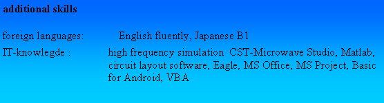Textfeld: additional skillsforeign languages: 	English fluently, Japanese B1IT-knowlegde :	high frequency simulation  CST-Microwave Studio, Matlab, 	circuit layout software, Eagle, MS Office, MS Project, Basic 	for Android, VBA 