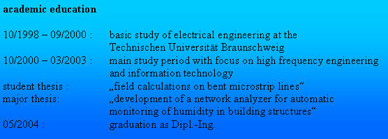 Textfeld: academic education10/1998  09/2000 :	basic study of electrical engineering at the	Technischen Universitt Braunschweig10/2000  03/2003 :	main study period with focus on high frequency engineering 	and information technology student thesis :	field calculations on bent microstrip lines
major thesis:	development of a network analyzer for automatic 	monitoring of humidity in building structures05/2004 : 	graduation as Dipl.-Ing.